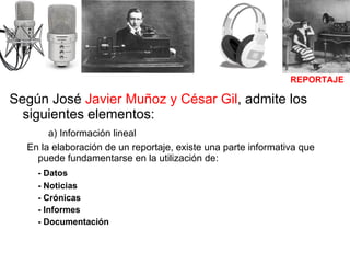 Según José  Javier Muñoz y César Gil , admite los siguientes elementos:   a) Información lineal  En la elaboración de un reportaje, existe una parte informativa que puede fundamentarse en la utilización de: - Datos - Noticias - Crónicas - Informes  - Documentación REPORTAJE 