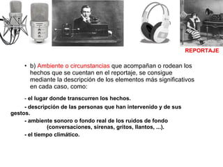 b)  Ambiente o circunstancias  que acompañan o rodean los hechos que se cuentan en el reportaje, se consigue mediante la descripción de los elementos más significativos en cada caso, como: -  el lugar donde transcurren los hechos. - descripción de las personas que han intervenido y de sus gestos. - ambiente sonoro o fondo real de los ruidos de fondo    (conversaciones, sirenas, gritos, llantos, ...). - el tiempo climático. REPORTAJE 