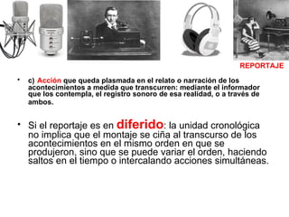 c)   Acción  que queda plasmada en el relato o narración de los acontecimientos a medida que transcurren: mediante el informador que los contempla, el registro sonoro de esa realidad, o a través de ambos.   Si el reportaje es en  diferido : la unidad cronológica no implica que el montaje se ciña al transcurso de los acontecimientos en el mismo orden en que se produjeron, sino que se puede variar el orden, haciendo saltos en el tiempo o intercalando acciones simultáneas. REPORTAJE 