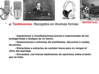 d )   Testimonios . Recogidos en diversas formas: - Impresiones o manifestaciones breves e improvisadas de los protagonistas o testigos de un hecho. - Declaraciones o extractos de manifiestos, discursos o ruedas de prensa. - Entrevistas o extractos de carácter breve para no romper el ritmo del reportaje. - Encuestas, con breves testimonios de opiniones sobre el tema que se trata. REPORTAJE 