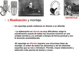 f)   Realización  y montaje. Un reportaje puede realizarse en directo o en diferido. - La elaboración en  directo  es muy dificultosa; exige la coordinación exacta de todos los recursos sonoros en una unidad narrativa y su entrada a tiempo de forma puntual y con la duración preestablecida.  -El reportaje en  diferido  requiere una minuciosa labor de montaje: el orden de todos los elementos y de los distintos soportes que se van a introducir. Permite, mayor elaboración y selección más precisa de textos y voces. REPORTAJE 