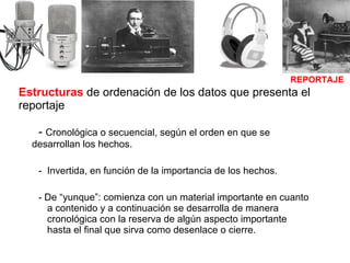 Estructuras  de ordenación de los datos que presenta el reportaje -  Cronológica o secuencial, según el orden en que se    desarrollan los hechos. Invertida, en función de la importancia de los hechos. - De “yunque”: comienza con un material importante en cuanto a contenido y a continuación se desarrolla de manera cronológica con la reserva de algún aspecto importante hasta el final que sirva como desenlace o cierre.  REPORTAJE 