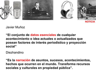 NOTICIA Javier Muñoz “ El conjunto de  datos esenciales  de cualquier acontecimiento o idea actuales o actualizados que posean factores de interés periodístico y proyección social”   Diezhandino “ Es la  narración  de asuntos, sucesos, acontecimientos, hechos que ocurren en el mundo. Transforma recursos sociales y culturales en propiedad pública”.   