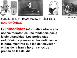 NOTICIA CARACTERÍSTICAS PARA EL ÁMBITO  RADIOFÓNICO La  inmediatez  informativa ofrece a la noticia radiofónica una tendencia hacia la simultaneidad. Los periodistas radiofónicos piensan en las noticias de la hora, mientras que los de televisión en las de la franja horaria y los de prensa en las del día. 