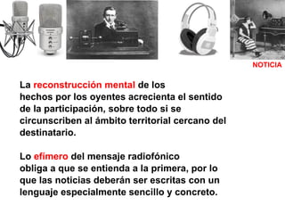 La  reconstrucción mental  de los hechos por los oyentes acrecienta el sentido de la participación, sobre todo si se  circunscriben al ámbito territorial cercano del  destinatario. Lo  efímero  del mensaje radiofónico obliga a que se entienda a la primera, por lo que las noticias deberán ser escritas con un lenguaje especialmente sencillo y concreto. NOTICIA 