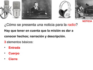 ¿Cómo se presenta una noticia para la  radio ? Hay que tener en cuenta que la misión es dar a conocer hechos; narración y descripción. 3  elementos básicos: Entrada Cuerpo   Cierre NOTICIA 