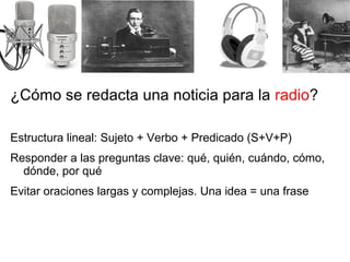 ¿Cómo se redacta una noticia para la  radio ? Estructura lineal: Sujeto + Verbo + Predicado (S+V+P) Responder a las preguntas clave: qué, quién, cuándo, cómo, dónde, por qué Evitar oraciones largas y complejas. Una idea = una frase 