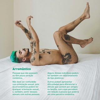 Arromântico
Pessoas que não possuem
ou têm pouca atração
romântica.
Não deve ser confundido
com orientação sexual, pois
os arromânticos podem ter
qualquer orientação sexual,
e, também, sentir desejos
sexuais com outras pessoas.
Alguns desses indivíduos podem
ter também um relacionamento
do tipo platônico.
Outros podem apresentar
dificuldades para diferenciar a
afeição que sentem por amigos
ou família, com a que percebem
em relação à pessoa que poderia
ser uma parceira romântica.
 