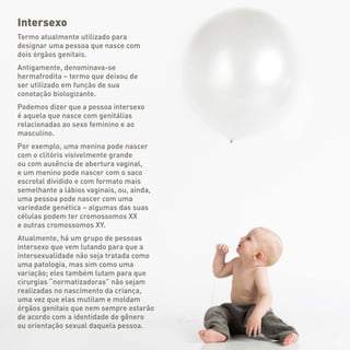 Intersexo
Termo atualmente utilizado para
designar uma pessoa que nasce com
dois órgãos genitais.
Antigamente, denominava-se
hermafrodita – termo que deixou de
ser utilizado em função de sua
conotação biologizante.
Podemos dizer que a pessoa intersexo
é aquela que nasce com genitálias
relacionadas ao sexo feminino e ao
masculino.
Por exemplo, uma menina pode nascer
com o clitóris visivelmente grande
ou com ausência de abertura vaginal,
e um menino pode nascer com o saco
escrotal dividido e com formato mais
semelhante a lábios vaginais, ou, ainda,
uma pessoa pode nascer com uma
variedade genética – algumas das suas
células podem ter cromossomos XX
e outras cromossomos XY.
Atualmente, há um grupo de pessoas
intersexo que vem lutando para que a
intersexualidade não seja tratada como
uma patologia, mas sim como uma
variação; eles também lutam para que
cirurgias “normatizadoras” não sejam
realizadas no nascimento da criança,
uma vez que elas mutilam e moldam
órgãos genitais que nem sempre estarão
de acordo com a identidade de gênero
ou orientação sexual daquela pessoa.
 