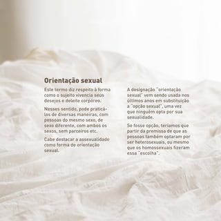 Orientação sexual
Este termo diz respeito à forma
como o sujeito vivencia seus
desejos e deleite corpóreo.
Nesses sentido, pode praticá-
los de diversas maneiras, com
pessoas do mesmo sexo, de
sexo diferente, com ambos os
sexos, sem parceiros etc.
Cabe destacar a assexualidade
como forma de orientação
sexual.
A designação “orientação
sexual” vem sendo usada nos
últimos anos em substituição
a “opção sexual”, uma vez
que ninguém opta por sua
sexualidade.
Se fosse opção, teríamos que
partir da premissa de que as
pessoas também optaram por
ser heterosexuais, ou mesmo
que os homossexuais fizeram
essa “escolha”.
 