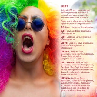LGBT
A sigla LGBT tem como principal
objetivo promover a diferença
cultural com base nas questões
de identidade sexual e gênero.
Dessa forma, algumas variantes da
sigla surgiram ao longo dos anos:
GLS: Gays, Lésbicas e Simpatizantes;
GLBT: Gays, Lésbicas, Bissexuais
e Transgêneros;
LGBT: Lésbicas, Gays, Bissexuais
e Transgêneros.
LGBTQI: Lésbicas, Gays, Bissexuais,
Travestis 
/ 
Transgêneros e
Intersexuais.
LGBTQIS: Lésbicas, Gays,
Bissexuais, Travestis / 
Transgêneros,
Queers, Intersexuais e
Simpatizantes 
/ 
Solidários.
LGBTTTQQIAA: Lésbicas, Gays,
Bissexuais, Travestis, Transgêneros,
Two Spirit (Dois Espíritos, usada por
nativos de origem norte-americana),
Queer, Questionando, Intersexo,
Assexual e Aliado.
LGBTQIA+: Lésbicas, Gays,
Bissexuais, Travestis 
/ 
Transgêneros,
Queers, Intersexuais, Assexuais 
/
Arromânticos e todas as demais
possibilidades de identidade de
gênero e orientação sexual.
 