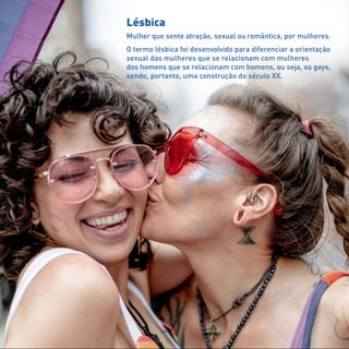 Lésbica
Mulher que sente atração, sexual ou romântica, por mulheres.
O termo lésbica foi desenvolvido para diferenciar a orientação
sexual das mulheres que se relacionam com mulheres
dos homens que se relacionam com homens, ou seja, os gays,
sendo, portanto, uma construção do século XX.
 