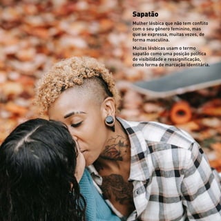 Sapatão
Mulher lésbica que não tem conflito
com o seu gênero feminino, mas
que se expressa, muitas vezes, de
forma masculina.
Muitas lésbicas usam o termo
sapatão como uma posição política
de visibilidade e ressignificação,
como forma de marcação identitária.
 
