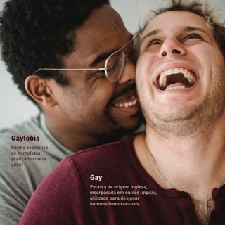 Gay
Palavra de origem inglesa,
incorporada em outras línguas,
utilizada para designar
homens homossexuais.
Gayfobia
Forma específica
de homofobia
praticada contra
gays.
 