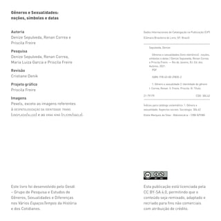 Gêneros e Sexualidades:
noções, símbolos e datas
Esta publicação está licenciada pela
CC BY-SA 4.0, permitindo que o
conteúdo seja remixado, adaptado e
recriado para fins não comerciais
com atribuição de crédito.
Este livro foi desenvolvido pelo Gesdi
– Grupo de Pesquisa e Estudos de
Gêneros, Sexualidades e Diferenças
nos Vários EspaçosTempos da História
e dos Cotidianos.
Autoria
Denize Sepulveda, Renan Correa e
Priscila Freire
Pesquisa
Denize Sepulveda, Renan Correa,
Maria Luiza Garcia e Priscila Freire
Revisão
Cristiane Denik
Projeto gráfico
Priscila Freire
Imagens
Pexels, exceto as imagens referentes
à despatologização da identidade trans
(unsplash/allgo) e ao drag king (flicrk/gaelx).
Sepulveda, Denize
Gêneros e sexualidades [livro eletrônico] : noções,
símbolos e datas / Denize Sepulveda, Renan Correa
e Priscila Freire. — Rio de Janeiro, RJ: Ed. dos
Autores, 2021.
PDF
ISBN: 978-65-00-29835-2
1. Gênero e sexualidade 2. Identidade de gênero
I. Correa, Renan. II. Freire, Priscila. III. Título.
Dados Internacionais de Catalogação na Publicação (CIP)
(Câmara Brasileira do Livro, SP, Brasil)
Índices para catálogo sistemático: 1. Gênero e
sexualidade: Aspectos sociais: Sociologia  304.62
Eliete Marques da Silva - Bibliotecária – CRB-8/9380
21-79179 CDD 304.62
 