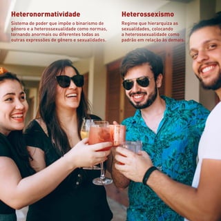 Heteronormatividade
Sistema de poder que impõe o binarismo de
gênero e a heterossexualidade como normas,
tornando anormais ou diferentes todas as
outras expressões de gênero e sexualidades.
Heterossexismo
Regime que hierarquiza as
sexualidades, colocando
a heterossexualidade como
padrão em relação às demais.
 