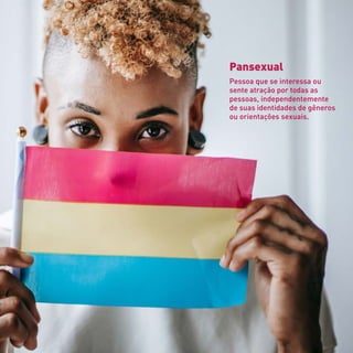 Pansexual
Pessoa que se interessa ou
sente atração por todas as
pessoas, independentemente
de suas identidades de gêneros
ou orientações sexuais.
 