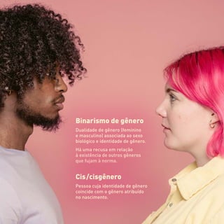 Binarismo de gênero
Dualidade de gênero (feminino
e masculino) associada ao sexo
biológico e identidade de gênero.
Há uma recusa em relação
à existência de outros gêneros
que fujam à norma.
Cis  /cisgênero
Pessoa cuja identidade de gênero
coincide com o gênero atribuído
no nascimento.
 
