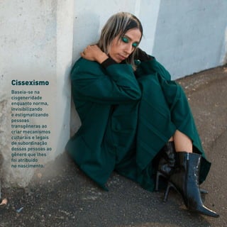 Cissexismo
Baseia-se na
cisgeneridade
enquanto norma,
invisibilizando
e estigmatizando
pessoas
transgêneras ao
criar mecanismos
culturais e legais
de subordinação
dessas pessoas ao
gênero que lhes
foi atribuído
no nascimento.
 