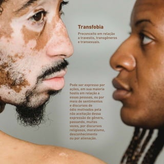 Transfobia
Preconceito em relação
a travestis, transgêneros
e transexuais.
Pode ser expresso por
ações, em sua maioria
hostis em relação a
essas pessoas, ou por
meio de sentimentos
e discursos de
ódio motivados pela
não aceitação dessa
expressão de gênero,
passando, muitas
vezes, por discursos
religiosos, moralismo,
desconhecimento
ou por alienação.
 