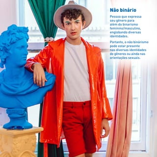 Não binário
Pessoa que expressa
seu gênero para
além do binarismo
feminino/masculino,
englobando diversas
identidades.
Portanto, o não binárismo
pode estar presente
nas diversas identidades
de gêneros ou ainda nas
orientações sexuais.
 