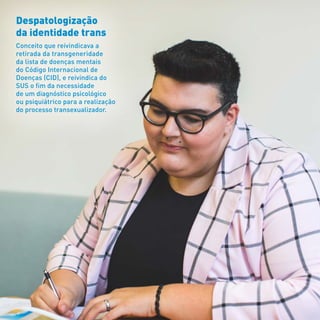 Despatologização
da identidade trans
Conceito que reivindicava a
retirada da transgeneridade
da lista de doenças mentais
do Código Internacional de
Doenças (CID), e reivindica do
SUS o fim da necessidade
de um diagnóstico psicológico
ou psiquiátrico para a realização
do processo transexualizador.
 