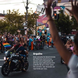 Orgulho
Este conceito foi desenvolvido
por diversos movimentos
sociais com a finalidade de
afirmar que cada pessoa tem
o direito de ser e viver como
lhe convém, não devendo ser
reprimida por isso.
 