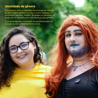 Identidade de gênero
É a maneira como o indivíduo se enxerga em relação
ao seu próprio gênero, ou seja, é como a pessoa se
reconhece: homem, mulher, de ambos os gêneros, ou
ainda não se identificando com nenhum dos gêneros.
É um processo de construção ou desconstrução em
relação ao seu comportamento social.
 