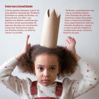 Interseccionalidade
O termo ganhou destaque a partir de
uma palestra realizada por Kimberle
Crenshaw na cidade de Durban, na
África do Sul, em 2001, cujo
objetivo era debater temáticas que
já vinham sendo questionadas há
algumas décadas nos movimentos
sociais dos feminismos negros
nos Estados Unidos, na América
Latina e no Caribe.
No Brasil, conjuntamente com
outras mulheres negras,
Lélia Gonzalez foi uma das
primeiras a fazer discussões
sobre a interseccionalidade,
mais especificamente sobre as
relações de gêneros, classes
e raças no que diz respeito à
configuração social, cultural e
histórica do país.
 