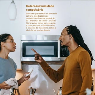 Heterossexualidade
compulsória
Conceito que identifica o processo
cultural e pedagógico de
convencimento ou de imposição
da “diferença de sexos”, criando
hierarquias, como, por exemplo,
a crença de que o sexo feminino
é o oposto do masculino, sendo a
ele inferior e subordinado.
 