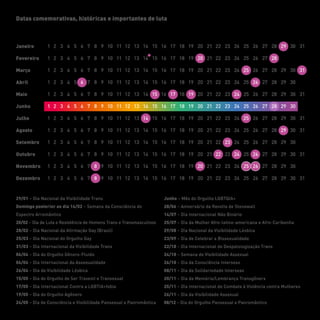 Datas comemorativas, históricas e importantes de luta
Janeiro
Fevereiro
Abril
Março
Maio
Junho
Julho
Agosto
Setembro
Outubro
Novembro
Dezembro
29/01 – Dia Nacional da Visibilidade Trans
Domingo posterior ao dia 14/02 – Semana da Consciência do
Espectro Arromântico
20/02 – Dia de Luta e Resistência de Homens Trans e Transmasculinos
28/02 – Dia Nacional da Afirmação Gay (Brasil)
25/03 – Dia Nacional do Orgulho Gay
31/03 – Dia Internacional da Visibilidade Trans
06/04 – Dia do Orgulho Gênero-Fluido
06/04 – Dia Internacional da Assexualidade
26/04 – Dia da Visibilidade Lésbica
15/05 – Dia do Orgulho de Ser Travesti e Transexual
17/05 – Dia Internacional Contra a LGBTIA+fobia
19/05 – Dia do Orgulho Agênero
24/05 – Dia de Consciência e Visibilidade Pansexual e Panromântica
Junho – Mês do Orgulho LGBTQIA+
28/06 – Aniversário da Revolta de Stonewall
14/07 – Dia Internacional Não Binário
25/07 – Dia da Mulher Afro-latino-americana e Afro-Caribenha
29/08 – Dia Nacional da Visibilidade Lésbica
23/09 – Dia de Celebrar a Bissexualidade
22/10 – Dia Internacional de Despatologização Trans
24/10 – Semana de Visibilidade Assexual
26/10 – Dia da Consciência Intersexo
08/11 – Dia da Solidariedade Intersexo
20/11 – Dia da Memória/Lembrança Transgênerx
25/11 – Dia Internacional de Combate à Violência contra Mulheres
26/11 – Dia da Visibilidade Assexual
08/12 – Dia do Orgulho Pansexual e Panromântico
 