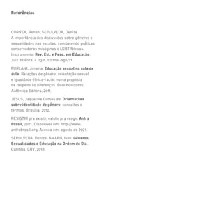 Referências
CORREA, Renan; SEPULVEDA, Denize.
A importância das discussões sobre gêneros e
sexualidades nas escolas: combatendo práticas
conservadoras misóginas e LGBTIfóbicas.
Instrumento: Rev. Est. e Pesq. em Educação.
Juiz de Fora. v. 23 n. 02 mai-ago/21.
FURLANI, Jimena. Educação sexual na sala de
aula: Relações de gênero, orientação sexual
e igualdade étnico-racial numa proposta
de respeito às diferenças. Belo Horizonte.
Autêntica Editora, 2011.
JESUS, Jaqueline Gomes de. Orientações
sobre identidade de gênero: conceitos e
termos. Brasília, 2012.
RESISTIR pra existir, existir pra reagir. Antra
Brasil, 2021. Disponível em: http://www.
antrabrasil.org. Acesso em: agosto de 2021.
SEPULVEDA, Denize; AMARO, Ivan. Gêneros,
Sexualidades e Educação na Ordem do Dia.
Curitiba. CRV, 2018.
 