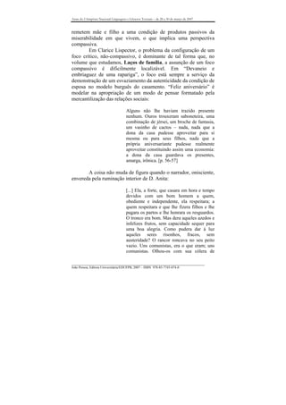 Anais do I Simpósio Nacional Linguagens e Gêneros Textuais – de 28 a 30 de março de 2007



remetem mãe e filho a uma condição de produtos passivos da
miserabilidade em que vivem, o que implica uma perspectiva
compassiva.
        Em Clarice Lispector, o problema da configuração de um
foco crítico, não-compassivo, é dominante de tal forma que, no
volume que estudamos, Laços de família, a assunção de um foco
compassivo é dificilmente localizável. Em “Devaneio e
embriaguez de uma rapariga”, o foco está sempre a serviço da
demonstração de um esvaziamento da autenticidade da condição de
esposa no modelo burguês do casamento. “Feliz aniversário” é
modelar na apropriação de um modo de pensar formatado pela
mercantilização das relações sociais:

                                       Alguns não lhe haviam trazido presente
                                       nenhum. Ouros trouxeram saboneteira, uma
                                       combinação de jérsei, um broche de fantasia,
                                       um vasinho de cactos – nada, nada que a
                                       dona da casa pudesse aproveitar para si
                                       mesma ou para seus filhos, nada que a
                                       própria aniversariante pudesse realmente
                                       aproveitar constituindo assim uma economia:
                                       a dona da casa guardava os presentes,
                                       amarga, irônica. [p. 56-57]

       A coisa não muda de figura quando o narrador, onisciente,
envereda pela ruminação interior de D. Anita:

                                       [...] Ela, a forte, que casara em hora e tempo
                                       devidos com um bom homem a quem,
                                       obediente e independente, ela respeitara; a
                                       quem respeitara e que lhe fizera filhos e lhe
                                       pagara os partos e lhe honrara os resguardos.
                                       O tronco era bom. Mas dera aqueles azedos e
                                       infelizes frutos, sem capacidade sequer para
                                       uma boa alegria. Como pudera dar à luz
                                       aqueles seres risonhos, fracos, sem
                                       austeridade? O rancor roncava no seu peito
                                       vazio. Uns comunistas, era o que eram; uns
                                       comunistas. Olhou-os com sua cólera de

_______________________________________________________________________________
João Pessoa, Editora Universitária/EDUFPB, 2007 – ISBN 978-85-7745-074-0
 