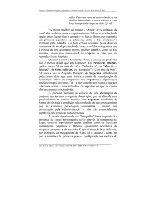 Anais do I Simpósio Nacional Linguagens e Gêneros Textuais – de 28 a 30 de março de 2007


                                       velha. Pareciam ratos se acotovelando, a sua
                                       família. Incoercível, virou a cabeça e com
                                       força insuspeitada cuspiu no chão. [p. 61]

         “A menor mulher do mundo”, “Amor” e “A imitação da
rosa” são também contos excepcionalmente felizes na resolução da
opção entre foco crítico e compassivo. Neste último, por exemplo,
um precioso equilíbrio se estabelece entre o foco compassivo
exercido pelo narrador e o foco crítico acionado pelos diversos
momentos de autodepreciação de Laura, a infeliz protagonista que
é esposa de um casamento morno, mulher estéril e, como se não
bastasse, ex-paciente manicomial, às vésperas da crise que vai
reconduzi-la ao hospício.
         Quando o autor é Guimarães Rosa, a análise do problema
não é menos difícil que em Lispector. Em Primeiras estórias,
contos como “A menina de lá” e “Substância”, ou “Meu tio o
Iauaretê”, de Estas estórias, ou “Sarapalha”, “Conversa de bois”,
“A hora e vez de Augusto Matraga”, de Sagarana, dificilmente
poderíamos dizer que uma leitura a partir da consideração da
focalização crítica ou compassiva não empobrece a significação
estética integral do conto. Há – e não somente nos contos a que nos
referimos acima – uma infinidade de aspectos em que os contos
são igualmente colecionáveis.
         É, portanto, somente no cenário de uma abordagem de
conjunto que tecemos a seguinte observação, que vai além de uma
peculiaridade: os contos reunidos em Sagarana focalizam de
forma tão fechada a condição subalternizada de seus protagonistas
que as eventuais personagens secundárias – mesmo que
perpassadas pela subalternização – não são essencialmente
captáveis pela condição subalternizada.
         A cidade abandonada em “Sarapalha” torna impossível a
presença de outras personagens, salvo através da rememoração.
Logo, torna-se improdutivo querer analisar como se focalizam
mutuamente Argemiro e Ribeiro, igualmente detentores da
simpatia compassiva do narrador. O que é situação bem diferente,
por exemplo, do protagonista de “Meu tio o Iauaretê”, conto em
que a narrativa de primeira pessoa, configurada nos moldes do

_______________________________________________________________________________
João Pessoa, Editora Universitária/EDUFPB, 2007 – ISBN 978-85-7745-074-0
 