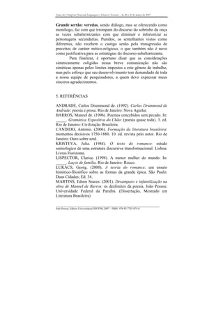 Anais do I Simpósio Nacional Linguagens e Gêneros Textuais – de 28 a 30 de março de 2007



Grande sertão: veredas, sendo diálogo, mas se oferecendo como
monólogo, faz com que irrompam do discurso do sobrinho da onça
as vozes subalternizantes com que diminuir e inferiorizar as
personagens secundárias. Punidos, os semelhantes vistos como
diferentes, não recebem o castigo senão pela transgressão de
preceitos de caráter mítico-religioso, o que também não é novo
como justificativa para as estratégias do discurso subalternizante.
         Para finalizar, é oportuno dizer que as considerações
sinteticamente coligidas nessa breve comunicação não são
sintéticas apenas pelos limites impostos a este gênero de trabalho,
mas pelo esforço que seu desenvolvimento tem demandado de toda
a nossa equipe de pesquisadores, a quem devo expressar meus
sinceros agradecimentos.


5. REFERÊNCIAS

ANDRADE, Carlos Drummond de. (1992). Carlos Drummond de
Andrade: poesia e prosa. Rio de Janeiro: Nova Aguilar.
BARROS, Manoel de. (1996). Poemas concebidos sem pecado. In:
_____. Gramática Expositiva do Chão: (poesia quase toda). 3. ed.
Rio de Janeiro: Civilização Brasileira.
CANDIDO, Antonio. (2006). Formação da literatura brasileira:
momentos decisivos 1750-1880. 10. ed. revista pelo autor. Rio de
Janeiro: Ouro sobre azul.
KRISTEVA, Julia. (1984). O texto do romance: estudo
semiológico de uma estrutura discursiva transformacional. Lisboa:
Livros Horizonte.
LISPECTOR, Clarice. (1998). A menor mulher do mundo. In:
_____. Laços de família. Rio de Janeiro: Rocco.
LUKÁCS, Georg. (2000). A teoria do romance: um ensaio
histórico-filosófico sobre as formas da grande épica. São Paulo:
Duas Cidades; Ed. 34.
MARTINS, Edson Soares. (2001). Desamparo e infantilização na
obra de Manoel de Barros: os deslimites da poesia. João Pessoa:
Universidade Federal da Paraíba. (Dissertação, Mestrado em
Literatura Brasileira)

_______________________________________________________________________________
João Pessoa, Editora Universitária/EDUFPB, 2007 – ISBN 978-85-7745-074-0
 