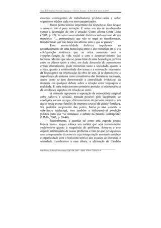 Anais do I Simpósio Nacional Linguagens e Gêneros Textuais – de 28 a 30 de março de 2007



enormes contingentes de trabalhadores proletarizados e sobre
segmentos médios cada vez mais pauperizados.
         Outro ponto teórico importante diz respeito ao fato de que
a mímesis não é pura imitação. É antes um ato de insubmissão
contra a destruição do ser; é criação. Como afirma Costa Lima
(2003, p. 27), há uma essencialidade dialética indissociável do ato
mimético: “... permanência que não se nega ao transformado,
transformado que não lança um abismo ante o que se passou”.
         Essa     essencialidade    dialética    impele-nos      ao
reconhecimento de uma homologia entre o ato mimético em si e a
configuração sistêmica que as artes assumem com a
complexificação da vida social e com o desenvolvimento das
técnicas. Mesmo que não se possa falar de uma homologia perfeita
entre os planos (pois a obra, em dada dimensão do pensamento
crítico abstratizante, pode mimetizar tanto a sociedade, quanto a
crítica, quanto a continuidade dos temas e a renovação incessante
da linguagem), na objetivação da obra de arte, já se demonstrou a
importância do sistema como constitutivo das literaturas nacionais,
assim como se tem demonstrado a centralidade irrefutável da
mímesis em qualquer debate sobre a relação entre linguagem e
realidade. E seria reducionismo primário postular a independência
de um desses aspectos em relação ao outro.
         A mímesis representa a superação da univocidade original
entre palavra e verdade, tornada possível pelo surgimento de
condições sociais em que, diferentemente do período micênico, em
que o poeta exerce funções de interesse crucial da cidade-fortaleza.
No posterior surgimento das poleis, havia já não somente a
substância intelectual, mas também a indispensável condição
política para que “se instalasse o debate da palavra contraposta”
(LIMA, 2003, p. 39-40).
         Naturalmente, a questão tal como está exposta nessas
breves linhas, sequer esboça um caráter que seja minimamente
embrionário quanto à magnitude do problema. Soma-se a este
aspecto embrionário de nosso problema o fato de que perseguimos
uma compreensão da mímesis cuja interpretação mantenha unidade
e organicidade com o horizonte teórico dos estudos de literatura e
sociedade. Lembramos a essa altura, a afirmação de Candido

_______________________________________________________________________________
João Pessoa, Editora Universitária/EDUFPB, 2007 – ISBN 978-85-7745-074-0
 