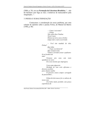 Anais do I Simpósio Nacional Linguagens e Gêneros Textuais – de 28 a 30 de março de 2007



(2006, p. 28), em seu Formação da Literatura Brasileira: “... não
há literatura sem fuga ao real, e tentativas de transcendê-lo pela
imaginação...”.

3. POESIA E SUBALTERNIZAÇÃO

        Comecemos a consideração de nosso problema, por uma
coleção de opiniões sobre o poema Polina, de Manoel de Barros
(1996, p. 48):

                                                   — Como é seu nome?
                                                   — Polina
                                                   Não sabia dizer Paulina
                                                   Teria 8 anos
                                                   Rolava na terra com os bichos
                                                   tempo todo o nariz escorrendo

                                                   — Você tem saudade do sítio,
                                       Polina?
                                                Que tinha.
                                                — O que você fazia lá?
                                                Que rastejava tatu.
                                                Voltava correndo avisar o padrasto:
                                       lá no brenha tem
                                       uma!
                                              Tornasse pra casa sem rasto
                                       apanhava no sesso.
                                              Era sesso mesmo que empregava.

                                              Usava uma algaravia
                                              Herdada de seus avós africanos e
                                       diversos assobios
                                       para chamar nambu
                                              O pirizeiro estava sempre carregado
                                       de passarinhos...

                                              Polina há dois meses foi se embora de
                                       nossa casa
                                              Um bicho muito pretinho com pouca
                                       experiência de

_______________________________________________________________________________
João Pessoa, Editora Universitária/EDUFPB, 2007 – ISBN 978-85-7745-074-0
 