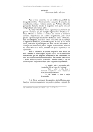 Anais do I Simpósio Nacional Linguagens e Gêneros Textuais – de 28 a 30 de março de 2007


                                       sofrimento
                                              Mas pra sua idade o suficiente.



         Aqui se nota a simpatia por um modelo real, colhido da
(ou pela) memória. Paradoxalmente, a despeito da simpatia, na
mimetização poética, a violência sexual a que Paulina é submetida
parece não chamar a atenção do eu-poético nem querer provocar
indignação em um eventual leitor.
          É, entre outras falsas pistas, o pitoresco da pronúncia da
palavra sexo/sesso que, por exemplo, impressiona a atenção do eu-
lírico. Observa-se mesmo o cuidado de reiterar a pronúncia
corrupta, magnificando um detalhe insignificante, para tornar
patente a prematuração do encontro de Paulina com o sofrimento.
Pela ironia farpante, o eu-lírico simula considerar com indiferença
a experiência de Paulina, assumindo o ponto de vista de sua classe
social, reduzindo a personagem que deve ser alvo de simpatia à
condição de animalidade pura e simples, explicitamente marcada
no verso “Um bicho muito pretinho com pouca experiência de
sofrimento”.
         Não há vitupérios de ovelha desgarrada nem dedos em
riste a apontar os culpados pela tragédia social. Não há uma neutra
sensibilidade que nos proponha a exprobação dos seviciadores ou
uma moralizante censura ao tecido social. Faz lembrar o trecho de
A menor mulher do mundo, de Clarice Lispector (1998, p. 71), em
que se registra o seguinte diálogo sobre a pigméia Pequena Flor:

                                              — Mamãe, olhe o retratinho dela,
                                       coitadinha! Olhe só como ela é tristinha!
                                              — Mas — disse a mãe, dura e
                                       derrotada e orgulhosa — mas é tristeza de
                                       bicho, não é tristeza humana.
                                              — Oh! mamãe — disse a moça
                                       desanimada.

       É de fato o sentimento de desânimo, de indiferença, que
funciona como um mecanismo provocador, atraindo a emoção do

_______________________________________________________________________________
João Pessoa, Editora Universitária/EDUFPB, 2007 – ISBN 978-85-7745-074-0
 