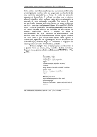 Anais do I Simpósio Nacional Linguagens e Gêneros Textuais – de 28 a 30 de março de 2007



leitor contra a individualidade burguesa e seu humanismo hipócrita
e hierarquizante. Mas Lispector não apaga nada. Insiste, através de
uma repetição acumulativa, ao longo do conto, no elemento
causador do desconforto. O eu-lírico barrosiano vela o primeiro
plano, frustrando o leitor, açulando-o com a incompletude, com a
ausência de uma indignação enfurecida. Nos rumos de uma
perspectivação histórica, podemos chamar em nosso auxílio um
paralelo a partir das conclusões de Roberto Schwarz (2000ª; 2000b)
sobre a evolução do narrador machadiano. O eu-poético de Barros,
tal como o narrador solidário aos oprimidos, da primeira fase do
romance machadiano, silencia, a requerer do leitor o
desvendamento dos laços históricos da subalternização. Um
narrador como este, do texto clariceano, assume o ponto de vista
da classe contra a qual invoca nosso repúdio. Mais vigoroso e
contundente, representa um segundo ponto de vista de denúncia da
subalternização, em tantos traços tão semelhante ao eu-poético de
alguns poemas de Carlos Drummond de Andrade.
         Um dos exemplos mais evidentes deste nosso raciocínio é
o poema Morte do leiteiro, mas, ecoando a Polina barrosiana,
leremos Negra, poema colhido em Boitempo (ANDRADE, 1992,
p. 448) :

                                       A negra para tudo
                                       a negra para todos
                                       a negra para capinar plantar
                                       regar
                                       colher carregar empilhar no paiol
                                       ensacar
                                       lavar passar remendar costurar cozinhar
                                       rachar lenha
                                       limpar a bunda dos nhozinhos
                                       trepar.

                                       A negra para tudo
                                       nada que não seja tudo tudo tudo
                                       até o minuto de
                                       (único trabalho para seu proveito exclusivo)
                                       morrer.


_______________________________________________________________________________
João Pessoa, Editora Universitária/EDUFPB, 2007 – ISBN 978-85-7745-074-0
 