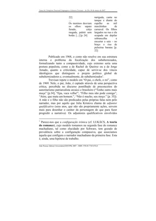 Anais do I Simpósio Nacional Linguagens e Gêneros Textuais – de 28 a 30 de março de 2007


                                       22]                               nariguda, canta no
                                       …                                 tanque e diante do
                                       Os meninos desviam                espelho    as     mil
                                       os olhos: sapato                  marchinhas         de
                                       furado,            calça          carnaval. Os filhos
                                       rasgada, paletó sem               largados na rua e ela
                                       botão. [...] [p. 24]              ocupada em depilar
                                                                         sobrancelha         e
                                                                         encurtar a saia – no
                                                                         braço o riso de
                                                                         pulseiras baratas [p.
                                                                         22]

         Publicado em 1968, o conto não resolve em sua estrutura
interna o problema da focalização dos subalternizados,
formalizando tanto a compassividade, cujo extremo seria uma
postura populista, como a de Rachel de Queiroz ou a de Jorge
Amado, quanto a criticidade, capaz de servir-se dos vincos
ideológicos que distinguem o projeto político global de
subalternizadores e, eventualmente, de subalternizados1.
         Trevisan repete o modelo em “O pai, o chefe, o rei”, conto
de 1969. Nele, o pai, João, é captado através de uma perspectiva
crítica, percebida no discurso pontilhado de preconceitos do
autoritarismo patriarcalista arcaico e brasileiro (“Tenho outra mais
moça” [p.34], “Epa, vaca velha!”, “Filho meu não pode comigo”,
“Atire, que mata um homem.”, “Não é macho, seu moço.” [p. 35]).
A mãe e o filho não são predicados pelas próprias falas nem pelo
narrador, mas por aquilo que Julia Kristeva chama de adjuntor
qualificativo (seus atos, que não são propriamente ações, servem
mais para desenhar o caráter da personagem do que para fazer
progredir a narrativa). Os adjuntores qualificativos envolvidos

1
  Parece-nos que a configuração irônica (cf. LUKÁCS, A teoria
do romance), cujo modelo tomamos na segunda fase do romance
machadiano, tal como elucidado por Schwarz, tem gozado de
prevalência sobre a configuração compassiva, que associamos
àquela que configura o narrador machadiano da primeira fase. Esta
é, ainda, uma hipótese de trabalho.
_______________________________________________________________________________
João Pessoa, Editora Universitária/EDUFPB, 2007 – ISBN 978-85-7745-074-0
 