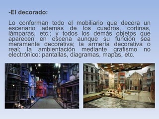 -El decorado:
Lo conforman todo el mobiliario que decora un
escenario además de los cuadros, cortinas,
lámparas, etc.; y todos los demás objetos que
aparecen en escena aunque su función sea
meramente decorativa; la armería decorativa o
real; la ambientación mediante grafismo no
electrónico: pantallas, diagramas, mapas, etc.
 