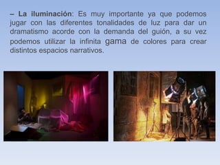 – La iluminación: Es muy importante ya que podemos
jugar con las diferentes tonalidades de luz para dar un
dramatismo acorde con la demanda del guión, a su vez
podemos utilizar la infinita gama de colores para crear
distintos espacios narrativos.
 