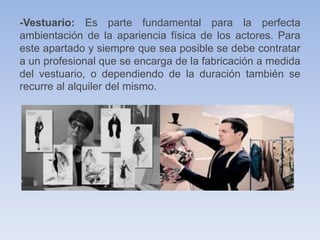 -Vestuario: Es parte fundamental para la perfecta
ambientación de la apariencia física de los actores. Para
este apartado y siempre que sea posible se debe contratar
a un profesional que se encarga de la fabricación a medida
del vestuario, o dependiendo de la duración también se
recurre al alquiler del mismo.
 