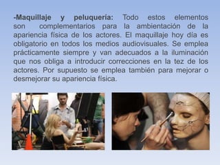 -Maquillaje y peluquería: Todo estos elementos
son complementarios para la ambientación de la
apariencia física de los actores. El maquillaje hoy día es
obligatorio en todos los medios audiovisuales. Se emplea
prácticamente siempre y van adecuados a la iluminación
que nos obliga a introducir correcciones en la tez de los
actores. Por supuesto se emplea también para mejorar o
desmejorar su apariencia física.
 