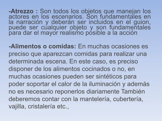 -Atrezzo : Son todos los objetos que manejan los
actores en los escenarios. Son fundamentales en
la narración y deberán ser incluidos en el guion,
puede ser cualquier objeto y son fundamentales
para dar el mayor realismo posible a la acción
-Alimentos o comidas: En muchas ocasiones es
preciso que aparezcan comidas para realizar una
determinada escena. En este caso, es preciso
disponer de los alimentos cocinados o no, en
muchas ocasiones pueden ser sintéticos para
poder soportar el calor de la iluminación y además
no es necesario reponerlos diariamente También
deberemos contar con la mantelería, cubertería,
vajilla, cristalería etc.,
 