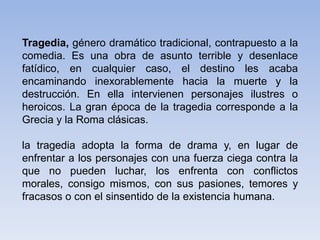 Tragedia, género dramático tradicional, contrapuesto a la
comedia. Es una obra de asunto terrible y desenlace
fatídico, en cualquier caso, el destino les acaba
encaminando inexorablemente hacia la muerte y la
destrucción. En ella intervienen personajes ilustres o
heroicos. La gran época de la tragedia corresponde a la
Grecia y la Roma clásicas.
la tragedia adopta la forma de drama y, en lugar de
enfrentar a los personajes con una fuerza ciega contra la
que no pueden luchar, los enfrenta con conflictos
morales, consigo mismos, con sus pasiones, temores y
fracasos o con el sinsentido de la existencia humana.
 