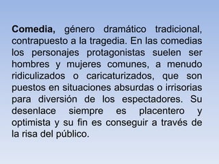 Comedia, género dramático tradicional,
contrapuesto a la tragedia. En las comedias
los personajes protagonistas suelen ser
hombres y mujeres comunes, a menudo
ridiculizados o caricaturizados, que son
puestos en situaciones absurdas o irrisorias
para diversión de los espectadores. Su
desenlace siempre es placentero y
optimista y su fin es conseguir a través de
la risa del público.
 
