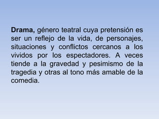 Drama, género teatral cuya pretensión es
ser un reflejo de la vida, de personajes,
situaciones y conflictos cercanos a los
vividos por los espectadores. A veces
tiende a la gravedad y pesimismo de la
tragedia y otras al tono más amable de la
comedia.
 