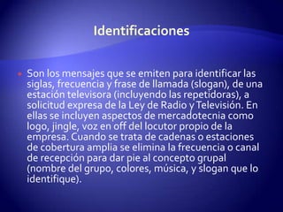 IdentificacionesSon los mensajes que se emiten para identificar las siglas, frecuencia y frase de llamada (slogan), de una estación televisora (incluyendo las repetidoras), a solicitud expresa de la Ley de Radio y Televisión. En ellas se incluyen aspectos de mercadotecnia como logo, jingle, voz en off del locutor propio de la empresa. Cuando se trata de cadenas o estaciones de cobertura amplia se elimina la frecuencia o canal de recepción para dar pie al concepto grupal (nombre del grupo, colores, música, y slogan que lo identifique).