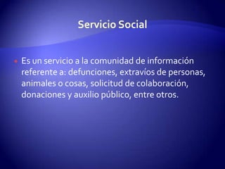 Es un servicio a la comunidad de información referente a: defunciones, extravíos de personas, animales o cosas, solicitud de colaboración, donaciones y auxilio público, entre otros.Servicio Social